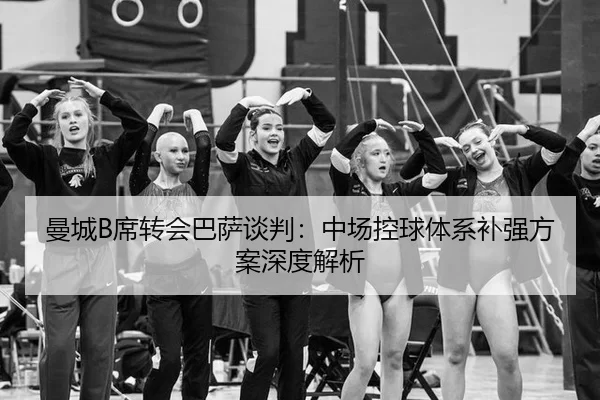 曼城B席转会巴萨谈判：中场控球体系补强方案深度解析