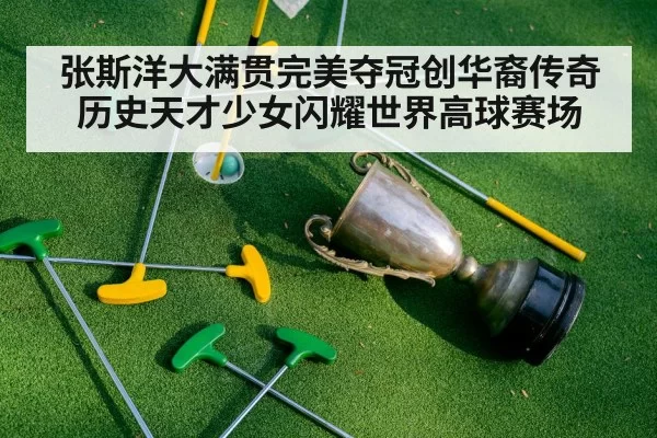 张斯洋大满贯完美夺冠创华裔传奇历史天才少女闪耀世界高球赛场