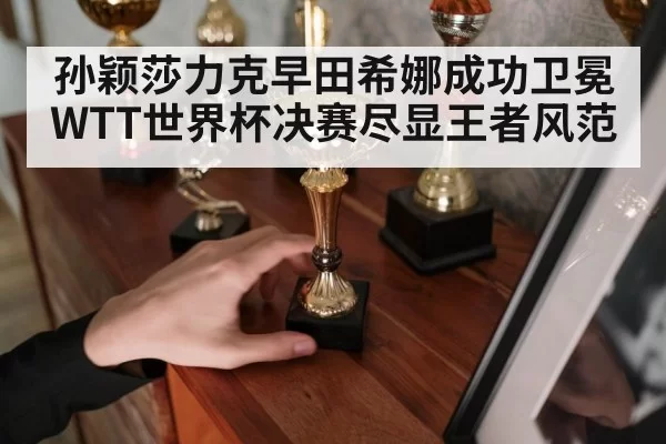 孙颖莎力克早田希娜成功卫冕WTT世界杯决赛尽显王者风范