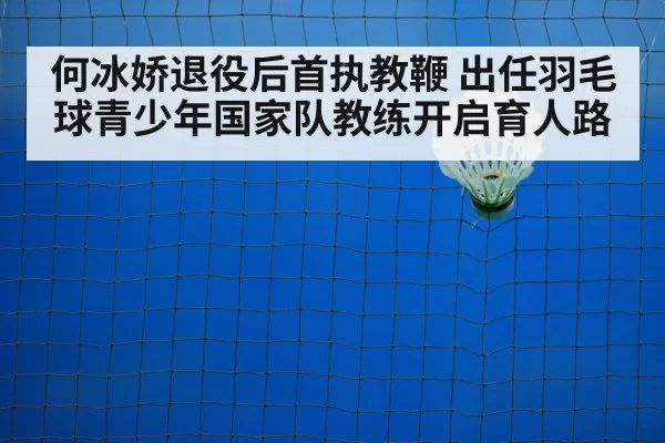 何冰娇退役后首执教鞭 出任羽毛球青少年国家队教练开启育人路