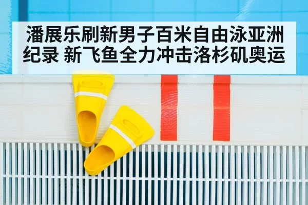 潘展乐刷新男子百米自由泳亚洲纪录 新飞鱼全力冲击洛杉矶奥运