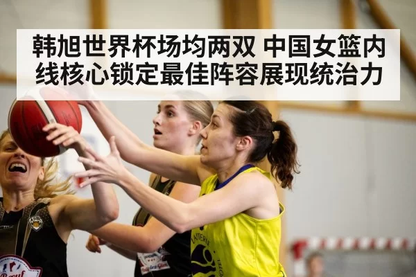 韩旭世界杯场均两双 中国女篮内线核心锁定最佳阵容展现统治力