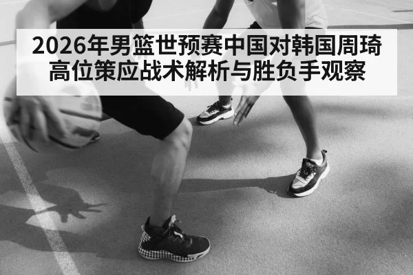 2026年男篮世预赛中国对韩国周琦高位策应战术解析与胜负手观察